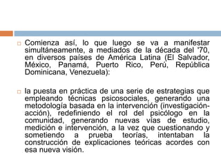  Comienza así, lo que luego se va a manifestar
simultáneamente, a mediados de la década del '70,
en diversos países de América Latina (El Salvador,
México, Panamá, Puerto Rico, Perú, República
Dominicana, Venezuela):
 la puesta en práctica de una serie de estrategias que
empleando técnicas psicosociales, generando una
metodología basada en la intervención (investigación-
acción), redefiniendo el rol del psicólogo en la
comunidad, generando nuevas vías de estudio,
medición e intervención, a la vez que cuestionando y
sometiendo a prueba teorías, intentaban la
construcción de explicaciones teóricas acordes con
esa nueva visión.
 