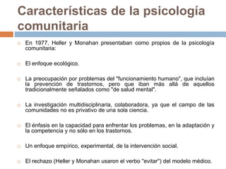 Características de la psicología
comunitaria
 En 1977, Heller y Monahan presentaban como propios de la psicología
comunitaria:
 El enfoque ecológico.
 La preocupación por problemas del "funcionamiento humano", que incluían
la prevención de trastornos, pero que iban más allá de aquellos
tradicionalmente señalados como "de salud mental".
 La investigación multidisciplinaria, colaboradora, ya que el campo de las
comunidades no es privativo de una sola ciencia.
 El énfasis en la capacidad para enfrentar los problemas, en la adaptación y
la competencia y no sólo en los trastornos.
 Un enfoque empírico, experimental, de la intervención social.
 El rechazo (Heller y Monahan usaron el verbo "evitar") del modelo médico.
 