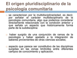 El origen pluridisciplinario de la
psicología comunitaria
 se caracterizan por la multidisciplinariedad, es decir,
por señalar el carácter multidisciplinario de la
psicología comunitaria, algo que podemos considerar
directamente relacionado con la condición anterior y
que señala un aspecto que históricamente forma
parte de la subdisciplina:
 haber surgido de una conjunción de ramas de la
psicología y haber apelado a la integración de
saberes provenientes de otras ciencias sociales;
 aspecto que parece ser constitutivo de las disciplinas
surgidas en las zonas limítrofes entre diferentes
campos de conocimiento y aplicación.
 