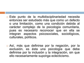  Este punto de la multidisciplinariedad necesita
entonces ser estudiado más que como un defecto
o una limitación, como una condición debida al
carácter complejo de la psicología comunitaria,
pues es necesario reconocer que en ella se
integran aspectos psicosociales, sociológicos,
culturales, políticos.
 Así, más que definirse por la negación, por la
exclusión, es ésta una psicología que debe
definirse por la inclusión y la integración, sin que
ello necesariamente suponga eclecticismo.
 