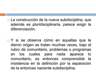  La construcción de la nueva subdisciplina, que
además es pluridisciplinaria, parece exigir la
diferenciación.
 Y si se observa cómo en aquellas que le
dieron origen se tratan muchas veces, bajo el
rubro de comunitario, problemas o programas
en los cuales para nada aparece lo
comunitario, es entonces comprensible la
insistencia en la definición por la separación
de la entonces naciente subdisciplina.
 