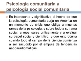 Psicología comunitaria y
psicología social comunitaria
 Es interesante y significativo el hecho de que
la psicología comunitaria surja en América en
un momento de crisis que obliga a muchas
ramas de la psicología, y sobre todo a su rama
social, a repensarse críticamente y a evaluar
su papel social y científico, y que esto ocurra
cuando todo el campo de la ciencia comienza
a ser sacudido por el empuje de tendencias
neoparadigmáticas.
 