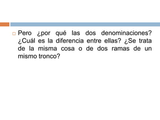  Pero ¿por qué las dos denominaciones?
¿Cuál es la diferencia entre ellas? ¿Se trata
de la misma cosa o de dos ramas de un
mismo tronco?
 