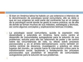  Si bien en América latina ha habido un uso extensivo e intensivo de
la denominación de psicología social comunitaria, ello se debe a
que en sus orígenes en esta parte del continente fue en el campo
de la psicología social donde se gestó la nueva práctica; es de ella
de donde se toman muchos de sus métodos, estrategias y técnicas,
así como algunos conceptos y explicaciones teóricas iníciales.
 La psicología social comunitaria, quizás la expresión más
desarrollada y extendida en América, tiene como centro el
desarrollo de comunidades autogestoras para la solución de sus
problemas; estudia para ello las relaciones de poder y de control
sobre las circunstancias de vida, su efecto sobre procesos
psicosociales y, en el ámbito latinoamericano -como también en
ciertos centros de docencia, investigación y práctica en otros
lugares del mundo-, se orienta hacia la intervención crítica para la
transformación social, facilitando y fortaleciendo los procesos
psicosociales que posibilitan el desarrollo de comunidades
autogestoras para la solución de sus problemas.

 