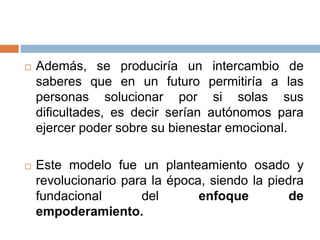  Además, se produciría un intercambio de
saberes que en un futuro permitiría a las
personas solucionar por si solas sus
dificultades, es decir serían autónomos para
ejercer poder sobre su bienestar emocional.
 Este modelo fue un planteamiento osado y
revolucionario para la época, siendo la piedra
fundacional del enfoque de
empoderamiento.
 