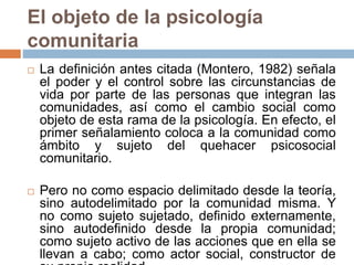 El objeto de la psicología
comunitaria
 La definición antes citada (Montero, 1982) señala
el poder y el control sobre las circunstancias de
vida por parte de las personas que integran las
comunidades, así como el cambio social como
objeto de esta rama de la psicología. En efecto, el
primer señalamiento coloca a la comunidad como
ámbito y sujeto del quehacer psicosocial
comunitario.
 Pero no como espacio delimitado desde la teoría,
sino autodelimitado por la comunidad misma. Y
no como sujeto sujetado, definido externamente,
sino autodefinido desde la propia comunidad;
como sujeto activo de las acciones que en ella se
llevan a cabo; como actor social, constructor de
 