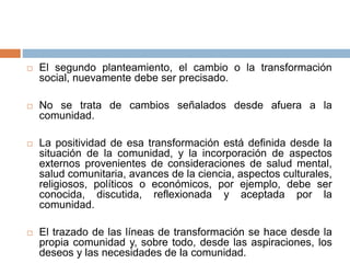  El segundo planteamiento, el cambio o la transformación
social, nuevamente debe ser precisado.
 No se trata de cambios señalados desde afuera a la
comunidad.
 La positividad de esa transformación está definida desde la
situación de la comunidad, y la incorporación de aspectos
externos provenientes de consideraciones de salud mental,
salud comunitaria, avances de la ciencia, aspectos culturales,
religiosos, políticos o económicos, por ejemplo, debe ser
conocida, discutida, reflexionada y aceptada por la
comunidad.
 El trazado de las líneas de transformación se hace desde la
propia comunidad y, sobre todo, desde las aspiraciones, los
deseos y las necesidades de la comunidad.
 