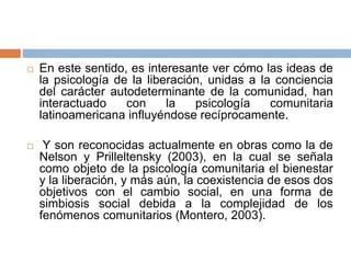  En este sentido, es interesante ver cómo las ideas de
la psicología de la liberación, unidas a la conciencia
del carácter autodeterminante de la comunidad, han
interactuado con la psicología comunitaria
latinoamericana influyéndose recíprocamente.
 Y son reconocidas actualmente en obras como la de
Nelson y Prilleltensky (2003), en la cual se señala
como objeto de la psicología comunitaria el bienestar
y la liberación, y más aún, la coexistencia de esos dos
objetivos con el cambio social, en una forma de
simbiosis social debida a la complejidad de los
fenómenos comunitarios (Montero, 2003).
 