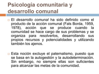 Psicología comunitaria y
desarrollo comunal
 El desarrollo comunal ha sido definido como el
producto de la acción comunal (Fals Borda, 1959,
1978), acción que se produce cuando la
comunidad se hace cargo de sus problemas y se
organiza para resolverlos, desarrollando sus
propios recursos y potencialidades y utilizando
también los ajenos.
 Esta noción excluye el paternalismo, puesto que
se basa en la autogestión y la autodeterminación.
Sin embargo, no siempre ellas son suficientes
para alcanzar las metas de la comunidad.
 