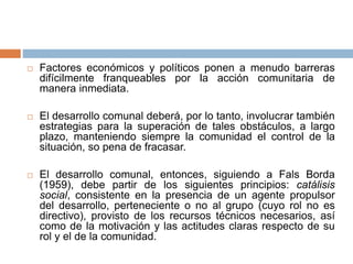  Factores económicos y políticos ponen a menudo barreras
difícilmente franqueables por la acción comunitaria de
manera inmediata.
 El desarrollo comunal deberá, por lo tanto, involucrar también
estrategias para la superación de tales obstáculos, a largo
plazo, manteniendo siempre la comunidad el control de la
situación, so pena de fracasar.
 El desarrollo comunal, entonces, siguiendo a Fals Borda
(1959), debe partir de los siguientes principios: catálisis
social, consistente en la presencia de un agente propulsor
del desarrollo, perteneciente o no al grupo (cuyo rol no es
directivo), provisto de los recursos técnicos necesarios, así
como de la motivación y las actitudes claras respecto de su
rol y el de la comunidad.
 