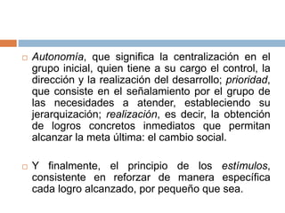  Autonomía, que significa la centralización en el
grupo inicial, quien tiene a su cargo el control, la
dirección y la realización del desarrollo; prioridad,
que consiste en el señalamiento por el grupo de
las necesidades a atender, estableciendo su
jerarquización; realización, es decir, la obtención
de logros concretos inmediatos que permitan
alcanzar la meta última: el cambio social.
 Y finalmente, el principio de los estímulos,
consistente en reforzar de manera específica
cada logro alcanzado, por pequeño que sea.
 