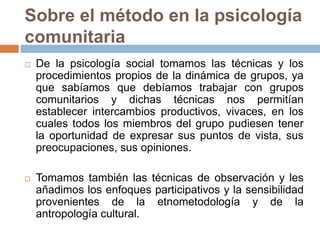 Sobre el método en la psicología
comunitaria
 De la psicología social tomamos las técnicas y los
procedimientos propios de la dinámica de grupos, ya
que sabíamos que debíamos trabajar con grupos
comunitarios y dichas técnicas nos permitían
establecer intercambios productivos, vivaces, en los
cuales todos los miembros del grupo pudiesen tener
la oportunidad de expresar sus puntos de vista, sus
preocupaciones, sus opiniones.
 Tomamos también las técnicas de observación y les
añadimos los enfoques participativos y la sensibilidad
provenientes de la etnometodología y de la
antropología cultural.
 