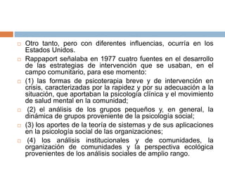  Otro tanto, pero con diferentes influencias, ocurría en los
Estados Unidos.
 Rappaport señalaba en 1977 cuatro fuentes en el desarrollo
de las estrategias de intervención que se usaban, en el
campo comunitario, para ese momento:
 (1) las formas de psicoterapia breve y de intervención en
crisis, caracterizadas por la rapidez y por su adecuación a la
situación, que aportaban la psicología clínica y el movimiento
de salud mental en la comunidad;
 (2) el análisis de los grupos pequeños y, en general, la
dinámica de grupos proveniente de la psicología social;
 (3) los aportes de la teoría de sistemas y de sus aplicaciones
en la psicología social de las organizaciones;
 (4) los análisis institucionales y de comunidades, la
organización de comunidades y la perspectiva ecológica
provenientes de los análisis sociales de amplio rango.
 