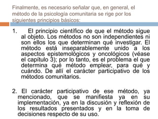 Finalmente, es necesario señalar que, en general, el
método de la psicología comunitaria se rige por los
siguientes principios básicos:
1. El principio científico de que el método sigue
al objeto. Los métodos no son independientes ni
son ellos los que determinan qué investigar. El
método está inseparablemente unido a los
aspectos epistemológicos y oncológicos (véase
el capítulo 3); por lo tanto, es el problema el que
determina qué método emplear, para qué y
cuándo. De allí el carácter participativo de los
métodos comunitarios.
2. El carácter participativo de ese método, ya
mencionado, que se manifiesta ya en su
implementación, ya en la discusión y reflexión de
los resultados presentados y en la toma de
decisiones respecto de su uso.
 