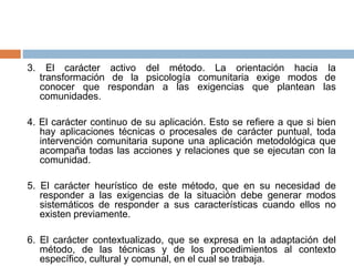 3. El carácter activo del método. La orientación hacia la
transformación de la psicología comunitaria exige modos de
conocer que respondan a las exigencias que plantean las
comunidades.
4. El carácter continuo de su aplicación. Esto se refiere a que si bien
hay aplicaciones técnicas o procesales de carácter puntual, toda
intervención comunitaria supone una aplicación metodológica que
acompaña todas las acciones y relaciones que se ejecutan con la
comunidad.
5. El carácter heurístico de este método, que en su necesidad de
responder a las exigencias de la situación debe generar modos
sistemáticos de responder a sus características cuando ellos no
existen previamente.
6. El carácter contextualizado, que se expresa en la adaptación del
método, de las técnicas y de los procedimientos al contexto
específico, cultural y comunal, en el cual se trabaja.
 