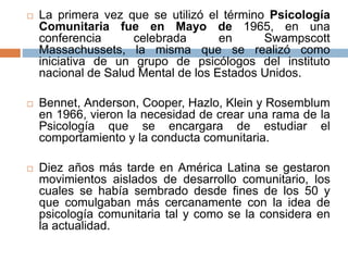  La primera vez que se utilizó el término Psicología
Comunitaria fue en Mayo de 1965, en una
conferencia celebrada en Swampscott
Massachussets, la misma que se realizó como
iniciativa de un grupo de psicólogos del instituto
nacional de Salud Mental de los Estados Unidos.
 Bennet, Anderson, Cooper, Hazlo, Klein y Rosemblum
en 1966, vieron la necesidad de crear una rama de la
Psicología que se encargara de estudiar el
comportamiento y la conducta comunitaria.
 Diez años más tarde en América Latina se gestaron
movimientos aislados de desarrollo comunitario, los
cuales se había sembrado desde fines de los 50 y
que comulgaban más cercanamente con la idea de
psicología comunitaria tal y como se la considera en
la actualidad.
 