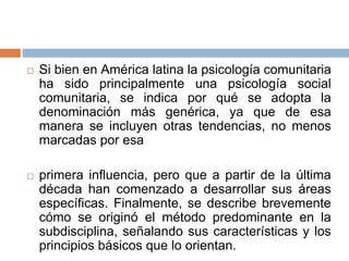  Si bien en América latina la psicología comunitaria
ha sido principalmente una psicología social
comunitaria, se indica por qué se adopta la
denominación más genérica, ya que de esa
manera se incluyen otras tendencias, no menos
marcadas por esa
 primera influencia, pero que a partir de la última
década han comenzado a desarrollar sus áreas
específicas. Finalmente, se describe brevemente
cómo se originó el método predominante en la
subdisciplina, señalando sus características y los
principios básicos que lo orientan.
 