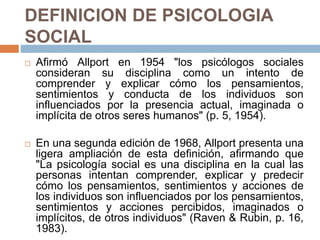 DEFINICION DE PSICOLOGIA
SOCIAL
 Afirmó Allport en 1954 "los psicólogos sociales
consideran su disciplina como un intento de
comprender y explicar cómo los pensamientos,
sentimientos y conducta de los individuos son
influenciados por la presencia actual, imaginada o
implícita de otros seres humanos" (p. 5, 1954).
 En una segunda edición de 1968, Allport presenta una
ligera ampliación de esta definición, afirmando que
"La psicología social es una disciplina en la cual las
personas intentan comprender, explicar y predecir
cómo los pensamientos, sentimientos y acciones de
los individuos son influenciados por los pensamientos,
sentimientos y acciones percibidos, imaginados o
implícitos, de otros individuos" (Raven & Rubin, p. 16,
1983).
 