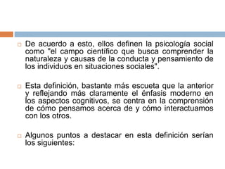  De acuerdo a esto, ellos definen la psicología social
como "el campo científico que busca comprender la
naturaleza y causas de la conducta y pensamiento de
los individuos en situaciones sociales".
 Esta definición, bastante más escueta que la anterior
y reflejando más claramente el énfasis moderno en
los aspectos cognitivos, se centra en la comprensión
de cómo pensamos acerca de y cómo interactuamos
con los otros.
 Algunos puntos a destacar en esta definición serían
los siguientes:
 