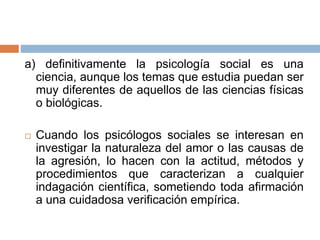 a) definitivamente la psicología social es una
ciencia, aunque los temas que estudia puedan ser
muy diferentes de aquellos de las ciencias físicas
o biológicas.
 Cuando los psicólogos sociales se interesan en
investigar la naturaleza del amor o las causas de
la agresión, lo hacen con la actitud, métodos y
procedimientos que caracterizan a cualquier
indagación científica, sometiendo toda afirmación
a una cuidadosa verificación empírica.
 