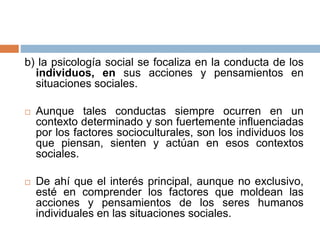 b) la psicología social se focaliza en la conducta de los
individuos, en sus acciones y pensamientos en
situaciones sociales.
 Aunque tales conductas siempre ocurren en un
contexto determinado y son fuertemente influenciadas
por los factores socioculturales, son los individuos los
que piensan, sienten y actúan en esos contextos
sociales.
 De ahí que el interés principal, aunque no exclusivo,
esté en comprender los factores que moldean las
acciones y pensamientos de los seres humanos
individuales en las situaciones sociales.
 