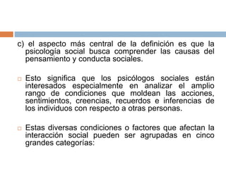 c) el aspecto más central de la definición es que la
psicología social busca comprender las causas del
pensamiento y conducta sociales.
 Esto significa que los psicólogos sociales están
interesados especialmente en analizar el amplio
rango de condiciones que moldean las acciones,
sentimientos, creencias, recuerdos e inferencias de
los individuos con respecto a otras personas.
 Estas diversas condiciones o factores que afectan la
interacción social pueden ser agrupadas en cinco
grandes categorías:
 