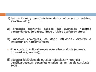 1) las acciones y características de los otros (sexo, estatus,
atractivo, etc.);
2) procesos cognitivos básicos que subyacen nuestros
pensamientos, creencias, ideas y juicios acerca de otros;
3) variables ecológicas, es decir, influencias directas e
indirectas del ambiente físico;
 4) el contexto cultural en que ocurre la conducta (normas,
expectativas, valores);
5) aspectos biológicos de nuestra naturaleza y herencia
genética que son relevantes en algunas formas de conducta
social.
 