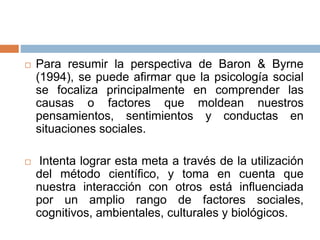  Para resumir la perspectiva de Baron & Byrne
(1994), se puede afirmar que la psicología social
se focaliza principalmente en comprender las
causas o factores que moldean nuestros
pensamientos, sentimientos y conductas en
situaciones sociales.
 Intenta lograr esta meta a través de la utilización
del método científico, y toma en cuenta que
nuestra interacción con otros está influenciada
por un amplio rango de factores sociales,
cognitivos, ambientales, culturales y biológicos.
 