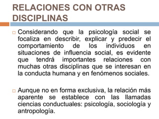 RELACIONES CON OTRAS
DISCIPLINAS
 Considerando que la psicología social se
focaliza en describir, explicar y predecir el
comportamiento de los individuos en
situaciones de influencia social, es evidente
que tendrá importantes relaciones con
muchas otras disciplinas que se interesan en
la conducta humana y en fenómenos sociales.
 Aunque no en forma exclusiva, la relación más
aparente se establece con las llamadas
ciencias conductuales: psicología, sociología y
antropología.
 