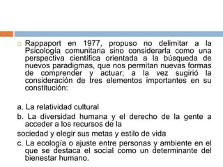  Rappaport en 1977, propuso no delimitar a la
Psicología comunitaria sino considerarla como una
perspectiva científica orientada a la búsqueda de
nuevos paradigmas, que nos permitan nuevas formas
de comprender y actuar; a la vez sugirió la
consideración de tres elementos importantes en su
constitución:
a. La relatividad cultural
b. La diversidad humana y el derecho de la gente a
acceder a los recursos de la
sociedad y elegir sus metas y estilo de vida
c. La ecología o ajuste entre personas y ambiente en el
que se destaca el social como un determinante del
bienestar humano.
 
