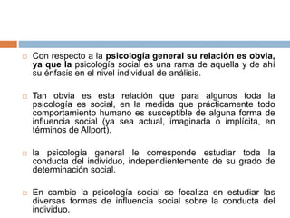  Con respecto a la psicología general su relación es obvia,
ya que la psicología social es una rama de aquella y de ahí
su énfasis en el nivel individual de análisis.
 Tan obvia es esta relación que para algunos toda la
psicología es social, en la medida que prácticamente todo
comportamiento humano es susceptible de alguna forma de
influencia social (ya sea actual, imaginada o implícita, en
términos de Allport).
 la psicología general le corresponde estudiar toda la
conducta del individuo, independientemente de su grado de
determinación social.
 En cambio la psicología social se focaliza en estudiar las
diversas formas de influencia social sobre la conducta del
individuo.
 
