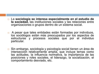  La sociología se interesa especialmente en el estudio de
la sociedad, las instituciones sociales y las relaciones entre
organizaciones o grupos dentro de un sistema social.
 A pesar que tales entidades están formadas por individuos,
los sociólogos están más preocupados por los aspectos de
estructuras y procesos sociales que por el individuo
particular.
 Sin embargo, sociología y psicología social tienen un área de
intersección relativamente amplia, que incluye temas como
las actitudes, la influencia normativa, la importancia de las
posiciones y roles sociales, el liderazgo, la socialización, el
comportamiento desviado, etc.
 