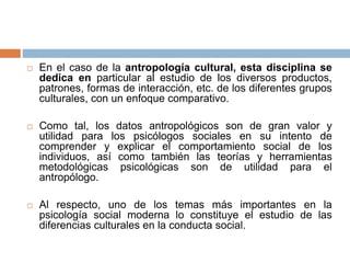  En el caso de la antropología cultural, esta disciplina se
dedica en particular al estudio de los diversos productos,
patrones, formas de interacción, etc. de los diferentes grupos
culturales, con un enfoque comparativo.
 Como tal, los datos antropológicos son de gran valor y
utilidad para los psicólogos sociales en su intento de
comprender y explicar el comportamiento social de los
individuos, así como también las teorías y herramientas
metodológicas psicológicas son de utilidad para el
antropólogo.
 Al respecto, uno de los temas más importantes en la
psicología social moderna lo constituye el estudio de las
diferencias culturales en la conducta social.
 