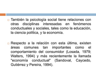  También la psicología social tiene relaciones con
otras disciplinas interesadas en fenómenos
conductuales y sociales, tales como la educación,
la ciencia política, y la economía.
 Respecto a la relación con esta última, existen
áreas comunes tan importantes como el
comportamiento del consumidor (Losada, 1979;
Walters, 1994) y más recientemente la llamada
"economía conductual" (Sandoval, Caycedo,
Gutiérrez y Pereira, 1994).
 