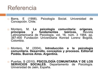 Referencia
 Barra, E (1998). Psicología Social. Universidad de
Concepción. Chile.
 Montero, M. La psicología comunitaria: orígenes,
principios y fundamentos teóricos. Revista
Latinoamericana de Psicología, vol. 16, núm. 3 1984, pp.
387-400 Fundación Universitaria Konrad Lorenz Bogotá,
Colombia.
 Montero, M (2004). Introducción a la psicología
comunitaria. Desarrollo, conceptos y procesos. Editorial
Paidós. Buenos Aires. Argentina.
 Puertas, S (2010). PSICOLOGÍA COMUNITARIA Y DE LOS
SERVICIOS SOCIALES. Departamento de Psicología.
Universidad de Jaén, España.
 