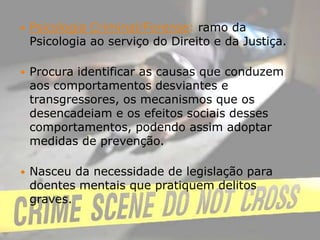 Psicologia Criminal/Forense: ramo da Psicologia ao serviço do Direito e da Justiça.Procura identificar as causas que conduzem aos comportamentos desviantes e transgressores, os mecanismos que os desencadeiam e os efeitos sociais desses comportamentos, podendo assim adoptar medidas de prevenção.Nasceu da necessidade de legislação para doentes mentais que pratiquem delitos graves.