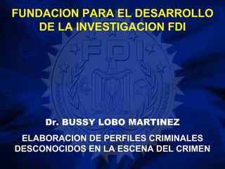 FUNDACION PARA EL DESARROLLO
    DE LA INVESTIGACION FDI




     Dr. BUSSY LOBO MARTINEZ
 ELABORACION DE PERFILES CRIMINALES
DESCONOCIDOS EN LA ESCENA DEL CRIMEN
 