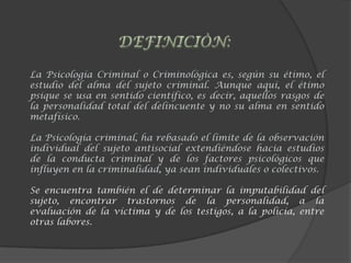 La Psicología Criminal o Criminológica es, según su étimo, el
estudio del alma del sujeto criminal. Aunque aquí, el étimo
psique se usa en sentido científico, es decir, aquellos rasgos de
la personalidad total del delincuente y no su alma en sentido
metafísico.
La Psicología criminal, ha rebasado el límite de la observación
individual del sujeto antisocial extendiéndose hacia estudios
de la conducta criminal y de los factores psicológicos que
influyen en la criminalidad, ya sean individuales o colectivos.
Se encuentra también el de determinar la imputabilidad del
sujeto, encontrar trastornos de la personalidad, a la
evaluación de la víctima y de los testigos, a la policía, entre
otras labores.
 