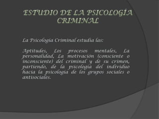 La Psicología Criminal estudia las:
Aptitudes, Los procesos mentales, La
personalidad, La motivación (consciente o
inconsciente) del criminal y de su crimen,
partiendo, de la psicología del individuo
hacia la psicología de los grupos sociales o
antisociales.
 