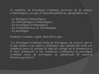 Es también, la Psicología Criminal, partícipe de la síntesis
criminológica, así que es interdisciplinaria, apoyándose en:
- La Biología Criminológica
- La Antropología Criminológica
- La Sociología Criminológica
- La Criminalística, la Victimología
- La penología.
Podemos resumir, según Marchiori que:
“La Psicología Criminal trata de averiguar, de conocer qué es
lo que induce a un sujeto a delinquir, qué significado tiene esa
conducta para él, porqué la idea de castigo no le atemoriza y
le hace renunciar a sus conductas criminales; la psicología
criminal trata de averiguar su significado de manera
histórico-genética”.
 