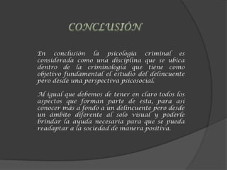 En conclusión la psicología criminal es
considerada como una disciplina que se ubica
dentro de la criminología que tiene como
objetivo fundamental el estudio del delincuente
pero desde una perspectiva psicosocial.
Al igual que debemos de tener en claro todos los
aspectos que forman parte de esta, para así
conocer más a fondo a un delincuente pero desde
un ámbito diferente al solo visual y poderle
brindar la ayuda necesaria para que se pueda
readaptar a la sociedad de manera positiva.
 