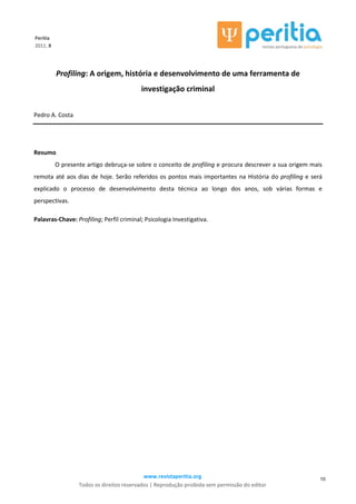 www.revistaperitia.org
Todos os direitos reservados | Reprodução proibida sem permissão do editor
10
Peritia
2011, 8
Profiling: A origem, história e desenvolvimento de uma ferramenta de
investigação criminal
Pedro A. Costa
Resumo
O presente artigo debruça-se sobre o conceito de profiling e procura descrever a sua origem mais
remota até aos dias de hoje. Serão referidos os pontos mais importantes na História do profiling e será
explicado o processo de desenvolvimento desta técnica ao longo dos anos, sob várias formas e
perspectivas.
Palavras-Chave: Profiling; Perfil criminal; Psicologia Investigativa.
 