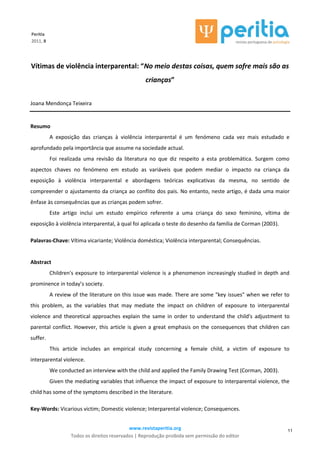 www.revistaperitia.org
Todos os direitos reservados | Reprodução proibida sem permissão do editor
11
Peritia
2011, 8
Vítimas de violência interparental: “No meio destas coisas, quem sofre mais são as
crianças”
Joana Mendonça Teixeira
Resumo
A exposição das crianças à violência interparental é um fenómeno cada vez mais estudado e
aprofundado pela importância que assume na sociedade actual.
Foi realizada uma revisão da literatura no que diz respeito a esta problemática. Surgem como
aspectos chaves no fenómeno em estudo as variáveis que podem mediar o impacto na criança da
exposição à violência interparental e abordagens teóricas explicativas da mesma, no sentido de
compreender o ajustamento da criança ao conflito dos pais. No entanto, neste artigo, é dada uma maior
ênfase às consequências que as crianças podem sofrer.
Este artigo inclui um estudo empírico referente a uma criança do sexo feminino, vítima de
exposição à violência interparental, à qual foi aplicada o teste do desenho da família de Corman (2003).
Palavras-Chave: Vítima vicariante; Violência doméstica; Violência interparental; Consequências.
Abstract
Children's exposure to interparental violence is a phenomenon increasingly studied in depth and
prominence in today’s society.
A review of the literature on this issue was made. There are some "key issues" when we refer to
this problem, as the variables that may mediate the impact on children of exposure to interparental
violence and theoretical approaches explain the same in order to understand the child's adjustment to
parental conflict. However, this article is given a great emphasis on the consequences that children can
suffer.
This article includes an empirical study concerning a female child, a victim of exposure to
interparental violence.
We conducted an interview with the child and applied the Family Drawing Test (Corman, 2003).
Given the mediating variables that influence the impact of exposure to interparental violence, the
child has some of the symptoms described in the literature.
Key-Words: Vicarious victim; Domestic violence; Interparental violence; Consequences.
 