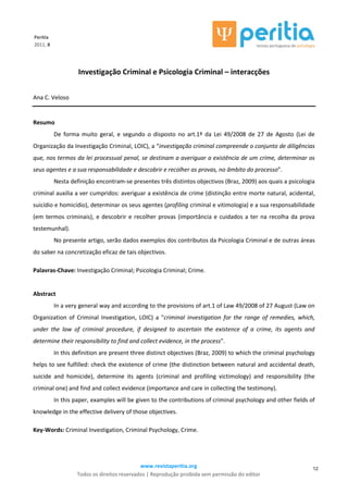 www.revistaperitia.org
Todos os direitos reservados | Reprodução proibida sem permissão do editor
12
Peritia
2011, 8
Investigação Criminal e Psicologia Criminal – interacções
Ana C. Veloso
Resumo
De forma muito geral, e segundo o disposto no art.1º da Lei 49/2008 de 27 de Agosto (Lei de
Organização da Investigação Criminal, LOIC), a “investigação criminal compreende o conjunto de diligências
que, nos termos da lei processual penal, se destinam a averiguar a existência de um crime, determinar os
seus agentes e a sua responsabilidade e descobrir e recolher as provas, no âmbito do processo”.
Nesta definição encontram-se presentes três distintos objectivos (Braz, 2009) aos quais a psicologia
criminal auxilia a ver cumpridos: averiguar a existência de crime (distinção entre morte natural, acidental,
suicídio e homicídio), determinar os seus agentes (profiling criminal e vitimologia) e a sua responsabilidade
(em termos criminais), e descobrir e recolher provas (importância e cuidados a ter na recolha da prova
testemunhal).
No presente artigo, serão dados exemplos dos contributos da Psicologia Criminal e de outras áreas
do saber na concretização eficaz de tais objectivos.
Palavras-Chave: Investigação Criminal; Psicologia Criminal; Crime.
Abstract
In a very general way and according to the provisions of art.1 of Law 49/2008 of 27 August (Law on
Organization of Criminal Investigation, LOIC) a "criminal investigation for the range of remedies, which,
under the law of criminal procedure, if designed to ascertain the existence of a crime, its agents and
determine their responsibility to find and collect evidence, in the process".
In this definition are present three distinct objectives (Braz, 2009) to which the criminal psychology
helps to see fulfilled: check the existence of crime (the distinction between natural and accidental death,
suicide and homicide), determine its agents (criminal and profiling victimology) and responsibility (the
criminal one) and find and collect evidence (importance and care in collecting the testimony).
In this paper, examples will be given to the contributions of criminal psychology and other fields of
knowledge in the effective delivery of those objectives.
Key-Words: Criminal Investigation, Criminal Psychology, Crime.
 