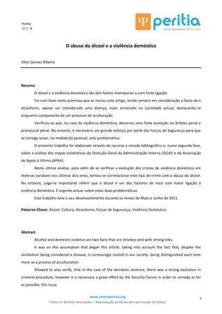 www.revistaperitia.org
Todos os direitos reservados | Reprodução proibida sem permissão do editor
2
Peritia
2011, 8
O abuso do álcool e a violência doméstica
Vítor Gomes Ribeiro
Resumo
O álcool e a violência doméstica são dois factos intemporais e com forte ligação.
Foi com base nesta premissa que se iniciou este artigo, tendo sempre em consideração o facto de o
alcoolismo, apesar ser considerado uma doença, estar enraizado na sociedade actual, destacando-se
enquanto componente de um processo de aculturação.
Verificou-se que, no caso da violência doméstica, decorreu uma forte evolução no âmbito penal e
processual penal. No entanto, é necessário um grande esforço por parte das Forças de Segurança para que
se consiga sanar, na medida do possível, esta problemática.
O presente trabalho foi elaborado através do recurso a revisão bibliográfica e, numa segunda fase,
sobre a análise dos mapas estatísticos da Direcção Geral da Administração Interna (DGAI) e da Associação
de Apoio à Vítima (APAV).
Nesta última análise, para além de se verificar a evolução dos crimes de violência doméstica em
diversas variáveis nos últimos dois anos, tentou-se correlacionar este tipo de crime com o abuso do álcool.
No entanto, julga-se importante referir que o álcool é um dos factores de risco com maior ligação à
violência doméstica. É urgente actuar sobre estas duas problemáticas.
Este trabalho teve o seu desenvolvimento durante os meses de Maio e Junho de 2011.
Palavras-Chave: Álcool; Cultura; Alcoolismo; Forças de Segurança; Violência Doméstica.
Abstract
Alcohol and domestic violence are two facts that are timeless and with strong links.
It was on this assumption that began this article, taking into account the fact that, despite the
alcoholism being considered a disease, is increasingly rooted in our society, being distinguished each time
more as a process of acculturation.
Allowed to also verify, that in the case of the domestic violence, there was a strong evolution in
criminal procedure, however it is necessary a great effort by the Security Forces in order to remedy as far
as possible, this issue.
 