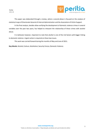 www.revistaperitia.org
Todos os direitos reservados | Reprodução proibida sem permissão do editor
3
Peritia
2011, 8
This paper was elaborated through a review, where a second phase is focused on the analysis of
statistical maps of Directorate General of Internal Administration and the Association of Victim Support.
In the final analysis, besides allow verifying the development of domestic violence crimes in several
variables over the past two years, has helped to interpret the relationship of these crimes with alcohol
abuse.
It is believed, however, important to note that alcohol is one of the risk factors with bigger linking
to domestic violence. Urgent action is required on these two issues.
This work was carried forward during the months of May and June of 2011.
Key-Words: Alcohol; Culture; Alcoholism; Security Forces; Domestic Violence.
 