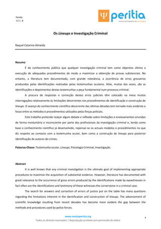 www.revistaperitia.org
Todos os direitos reservados | Reprodução proibida sem permissão do editor
4
Peritia
2011, 8
Os Lineups e Investigação Criminal
Raquel Catarina Almeida
Resumo
É do conhecimento público que qualquer investigação criminal tem como objectivo último a
execução de adequados procedimentos de modo a maximizar a obtenção de provas substanciais. No
entanto, a literatura tem documentado, com grande relevância, a ocorrência de erros grosseiros
produzidos pelas identificações realizadas pelas testemunhas oculares. Aliás, muitas das vezes, são as
identificações e depoimentos destas testemunhas a peça fundamental num processo criminal.
A procura de respostas e correcção destes erros judiciais têm colocado na mesa muitas
interrogações relativamente às limitações decorrentes nos procedimentos de identificação e construção de
lineups. O avanço do conhecimento científico decorrente das últimas décadas tem tornado mais evidente o
fosso entre os métodos e procedimentos utilizados pelas forças policiais.
Este trabalho pretende realçar algum debate e reflexão sobre limitações e enviesamentos oriundos
de forma involuntária e inconsciente por parte dos profissionais da investigação criminal e, tendo como
base o conhecimento científico já desenvolvido, repensar-se os actuais modelos e procedimentos no que
diz respeito ao contacto com a testemunha ocular, bem como a construção de lineups para posterior
identificação de autores de crimes.
Palavras-Chave: Testemunha ocular; Lineups; Psicologia Criminal; Investigação.
Abstract
It is well known that any criminal investigation is the ultimate goal of implementing appropriate
procedures to maximize the acquisition of substantial evidence. However, literature has documented with
great relevance to the occurrence of gross errors produced by the identifications made by eyewitnesses in
fact often are the identifications and testimony of these witnesses the cornerstone in a criminal case.
The search for answers and correction of errors of justice put on the table has many questions
regarding the limitations inherent in the identification and construction of lineups. The advancement of
scientific knowledge resulting from recent decades has become more evident the gap between the
methods and procedures used by police forces.
 