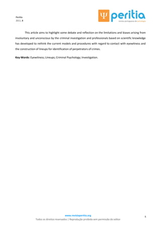 www.revistaperitia.org
Todos os direitos reservados | Reprodução proibida sem permissão do editor
5
Peritia
2011, 8
This article aims to highlight some debate and reflection on the limitations and biases arising from
involuntary and unconscious by the criminal investigation and professionals based on scientific knowledge
has developed to rethink the current models and procedures with regard to contact with eyewitness and
the construction of lineups for identification of perpetrators of crimes.
Key-Words: Eyewitness; Lineups; Criminal Psychology; Investigation.
 