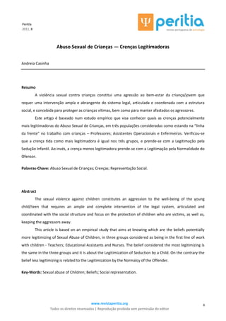 www.revistaperitia.org
Todos os direitos reservados | Reprodução proibida sem permissão do editor
6
Peritia
2011, 8
Abuso Sexual de Crianças — Crenças Legitimadoras
Andreia Casinha
Resumo
A violência sexual contra crianças constitui uma agressão ao bem-estar da criança/jovem que
requer uma intervenção ampla e abrangente do sistema legal, articulada e coordenada com a estrutura
social, e concebida para proteger as crianças vítimas, bem como para manter afastados os agressores.
Este artigo é baseado num estudo empírico que visa conhecer quais as crenças potencialmente
mais legitimadoras do Abuso Sexual de Crianças, em três populações consideradas como estando na “linha
da frente” no trabalho com crianças – Professores; Assistentes Operacionais e Enfermeiros. Verificou-se
que a crença tida como mais legitimadora é igual nos três grupos, e prende-se com a Legitimação pela
Sedução Infantil. Ao invés, a crença menos legitimadora prende-se com a Legitimação pela Normalidade do
Ofensor.
Palavras-Chave: Abuso Sexual de Crianças; Crenças; Representação Social.
Abstract
The sexual violence against children constitutes an aggression to the well-being of the young
child/teen that requires an ample and complete intervention of the legal system, articulated and
coordinated with the social structure and focus on the protection of children who are victims, as well as,
keeping the aggressors away.
This article is based on an empirical study that aims at knowing which are the beliefs potentially
more legitimizing of Sexual Abuse of Children, in three groups considered as being in the first line of work
with children - Teachers; Educational Assistants and Nurses. The belief considered the most legitimizing is
the same in the three groups and it is about the Legitimization of Seduction by a Child. On the contrary the
belief less legitimizing is related to the Legitimization by the Normalcy of the Offender.
Key-Words: Sexual abuse of Children; Beliefs; Social representation.
 