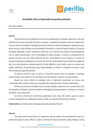 www.revistaperitia.org
Todos os direitos reservados | Reprodução proibida sem permissão do editor
7
Peritia
2011, 8
Ansiedade, Stress e Depressão em guardas prisionais
Ana Teixeira Ribeiro
Resumo
Este estudo teve como objectivo analisar de forma exploratória a ansiedade, depressão e stress nos
profissionais do corpo da Guarda Prisional, caracterizar a população de guardas prisionais relativamente
aos seus níveis de satisfação e realização, bem como verificar se utilizam estratégias de coping proactivas,
tendo, para isso, sido utilizadas a Escala Satisfação e Realização, a Escala de Coping Proactivo e a Escala de
Ansiedade, Depressão e Stress. Pretende-se ainda fazer um cruzamento das variáveis sócio-demográficas
com os índices apresentados e com as estratégias de coping utilizadas. A amostra é constituída por 35
guardas prisionais, com uma idade média de 40 anos, sendo 88,6% do sexo masculino. A maioria da
amostra (74,3%) possui habilitações ao nível do 9º e 12º Ano. Os participantes são de diferentes regiões do
país, mas concentraram-se maioritariamente no norte (48,6%) e centro (40%), sendo os restantes das
regiões autónomas. Os questionários foram disponibilizados na Internet e divulgados em fóruns e sites
direccionados para guardas prisionais.
Foi possível verificar-se que, em geral, os inquiridos mostram níveis de satisfação e realização
pessoal medianos. No entanto, 45,7% consideram que não voltariam a escolher a mesma profissão.
Quanto aos níveis médios de ansiedade, stress e depressão encontrados, os mesmos são
considerados baixos (16,89), sendo que os resultados das subescalas não se revelaram significativos.
Verificou-se ainda uma correlação entre as escalas utilizadas, sendo que com o aumento dos níveis
de realização e satisfação, aumentam também as estratégias de coping proactivas e diminuem os níveis de
ansiedade, stress e depressão.
Por último, encontraram-se diferenças significativas entre sexos. No entanto, quanto às outras
variáveis demográficas (e.g. habilitações literárias, idade, anos de profissão), tal não se verificou.
Palavras-Chave: Ansiedade; Stress; Estratégias de Coping; Guardas Prisionais.
Abstract
This study aimed at examining in an exploratory way the anxiety, stress and depression upon the
professional group of prison officers, as well as verifying the using of proactive coping strategies, having
 